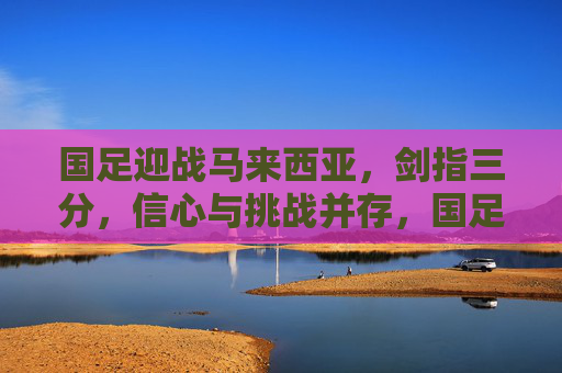 国足迎战马来西亚，剑指三分，信心与挑战并存，国足迎战马来西亚，剑指三分，信心挑战并存
