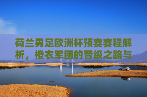 荷兰男足欧洲杯预赛赛程解析,橙衣军团的晋级之路与看点