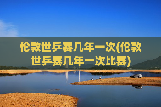 伦敦世乒赛几年一次(伦敦世乒赛几年一次比赛)