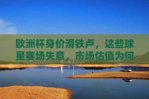 欧洲杯身价滑铁卢,这些球星赛场失意,市场估值为何跳水?欧洲杯球星赛场失意引爆身价滑铁卢
