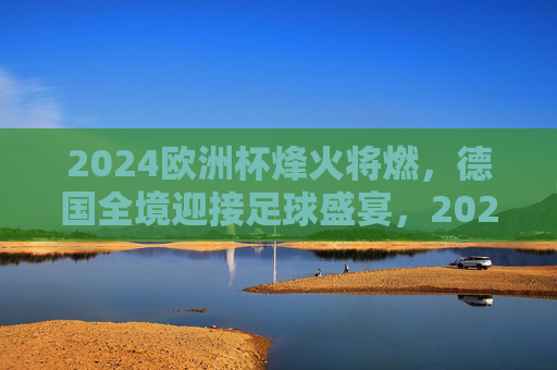 2024欧洲杯烽火将燃，德国全境迎接足球盛宴，2024欧洲杯烽火将燃，德国全境喜迎足球盛宴