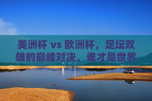 美洲杯 vs 欧洲杯,足坛双雄的巅峰对决,谁才是世界第一杯?美洲杯VS欧洲杯,双雄巅峰对决,谁为世界第一杯?