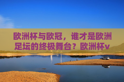 欧洲杯与欧冠,谁才是欧洲足坛的终极舞台?欧洲杯vs欧冠,欧洲足坛终极舞台之争