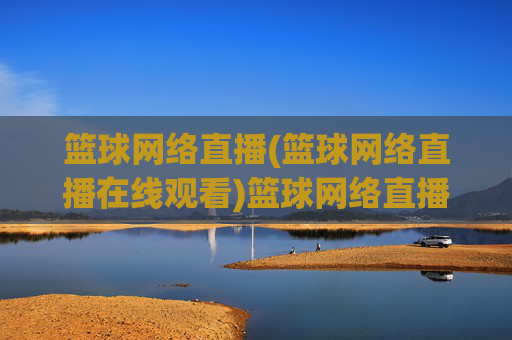 篮球网络直播(篮球网络直播在线观看)篮球网络直播在线观看