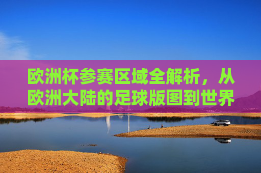 欧洲杯参赛区域全解析,从欧洲大陆的足球版图到世界的目光,欧洲杯参赛区域全景解析,从欧洲足球版图到全球视野