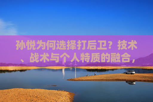 孙悦为何选择打后卫?技术、战术与个人特质的融合,孙悦打后卫,技术、战术与个人特质的融合