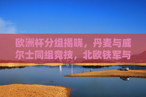 欧洲杯分组揭晓，丹麦与威尔士同组竞技，北欧铁军与红龙军团谁能突围？欧洲杯分组，丹麦威尔士同组，北欧铁军红龙军团谁能突围？