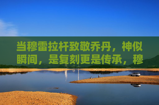 当穆雷拉杆致敬乔丹，神似瞬间，是复刻更是传承，穆雷拉杆致敬乔丹，神似瞬间，复刻更是传承