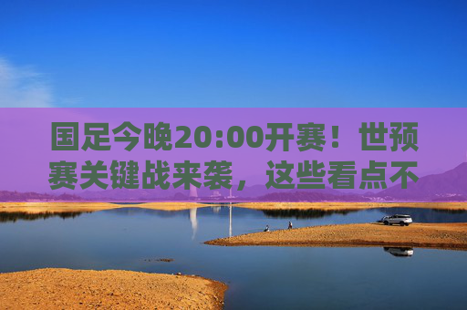 国足今晚20:00开赛！世预赛关键战来袭，这些看点不容错过，国足世预赛关键战今晚20:00开赛，看点不容错过