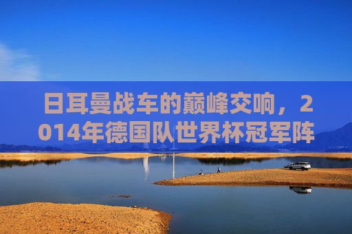 日耳曼战车的巅峰交响,2014年德国队世界杯冠军阵容解析,2014日耳曼战车巅峰,世界杯冠军阵容解析
