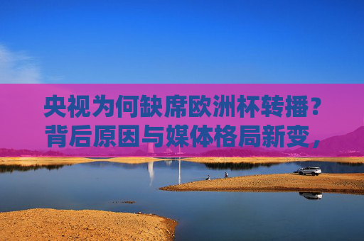 央视为何缺席欧洲杯转播?背后原因与媒体格局新变,央视缺席欧洲杯转播,媒体格局新变下的背后原因