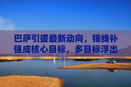 巴萨引援最新动向,锋线补强成核心目标,多目标浮出水面,巴萨锋线补强成引援核心,多目标浮出水面