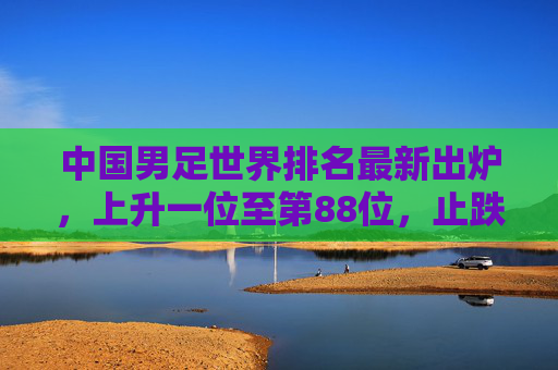 中国男足世界排名最新出炉,上升一位至第88位,止跌回升背后仍需正视差距,中国男足世界排名上升至第88位 止跌回升仍需正视差距
