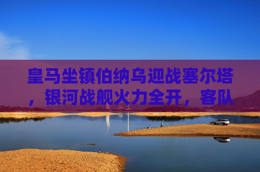 皇马坐镇伯纳乌迎战塞尔塔，银河战舰火力全开，客队能否掀翻巨人？伯纳乌对决，银河战舰火力全开，塞尔塔能否掀翻巨人？