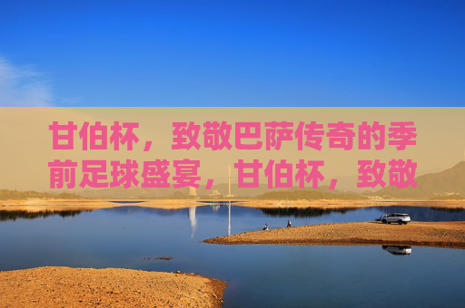 甘伯杯，致敬巴萨传奇的季前足球盛宴，甘伯杯，致敬巴萨传奇的季前足球盛宴