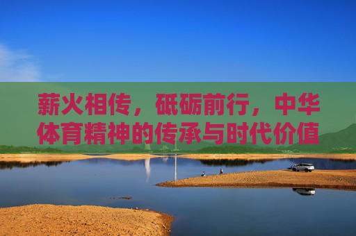 薪火相传,砥砺前行,中华体育精神的传承与时代价值,薪火砥砺,中华体育精神的传承与时代价值