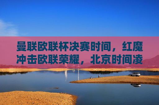 曼联欧联杯决赛时间，红魔冲击欧联荣耀，北京时间凌晨巅峰对决，曼联欧联杯决赛，北京时间凌晨红魔冲击欧联荣耀