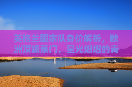 英格兰国家队身价解析,欧洲顶级豪门,星光熠熠的青春风暴,英格兰国家队身价解析,欧洲顶级豪门的星光青春风暴