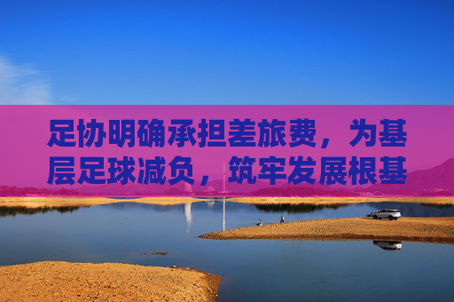 足协明确承担差旅费,为基层足球减负,筑牢发展根基,足协承担差旅费为基层足球减负筑牢发展根基