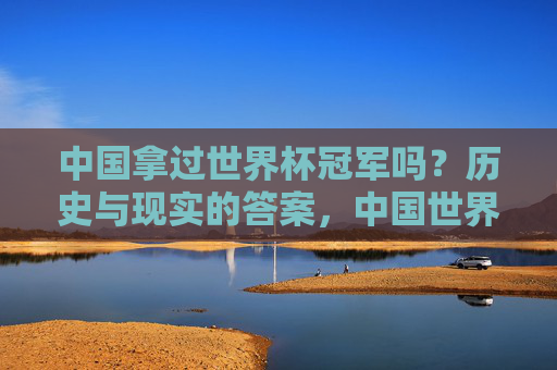 中国拿过世界杯冠军吗?历史与现实的答案,中国世界杯冠军,历史与现实的答案