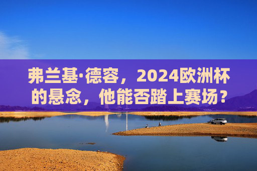 弗兰基·德容,2024欧洲杯的悬念,他能否踏上赛场?2024欧洲杯悬念,弗兰基·德容能否踏上赛场?