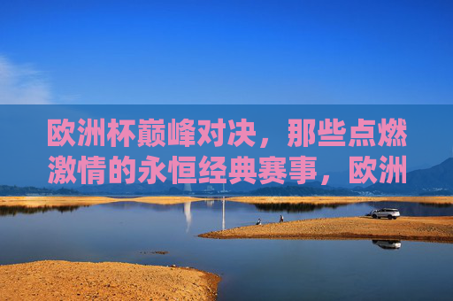 欧洲杯巅峰对决，那些点燃激情的永恒经典赛事，欧洲杯巅峰对决，燃情永恒经典