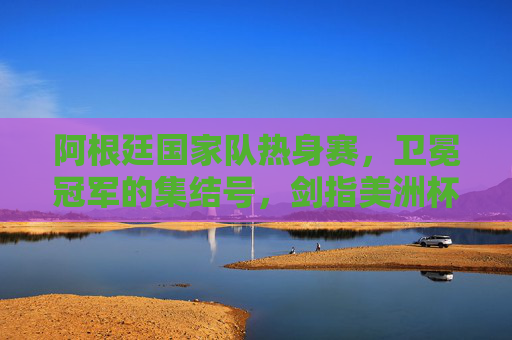 阿根廷国家队热身赛，卫冕冠军的集结号，剑指美洲杯与未来，卫冕阿根廷集结号，热身剑指美洲杯与未来