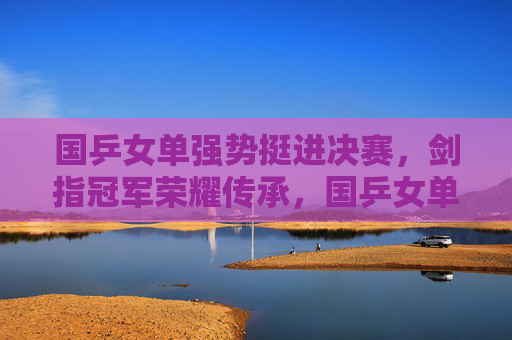 国乒女单强势挺进决赛,剑指冠军荣耀传承,国乒女单强势挺进决赛 剑指冠军荣耀传承