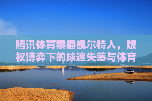 腾讯体育禁播凯尔特人,版权博弈下的球迷失落与体育转播生态之思,腾讯体育禁播凯尔特人,版权博弈下的球迷失落与体育转播生态反思