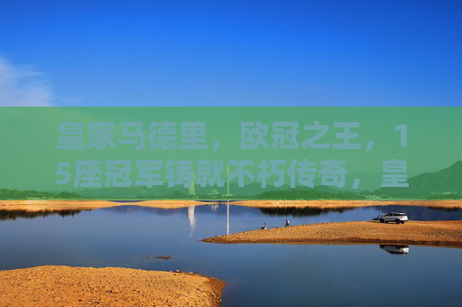 皇家马德里，欧冠之王，15座冠军铸就不朽传奇，皇家马德里，15座欧冠铸就欧冠之王不朽传奇