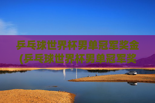 乒乓球世界杯男单冠军奖金(乒乓球世界杯男单冠军奖金多少)