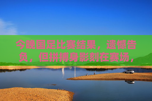 今晚国足比赛结果,遗憾告负,但拼搏身影刻在赛场,国足今晚憾负,拼搏身影永刻赛场
