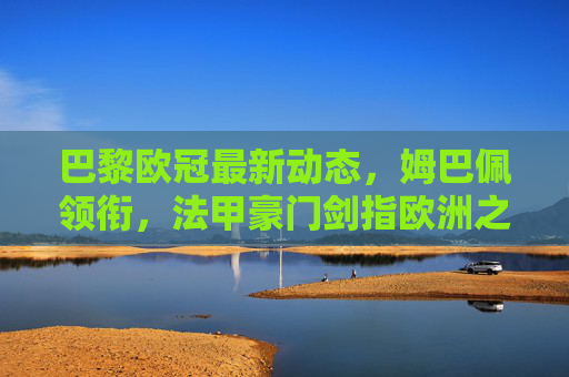 巴黎欧冠最新动态,姆巴佩领衔,法甲豪门剑指欧洲之巅?