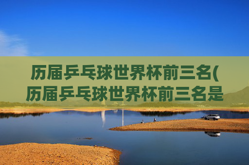 历届乒乓球世界杯前三名(历届乒乓球世界杯前三名是谁)历届乒乓球世界杯前三名