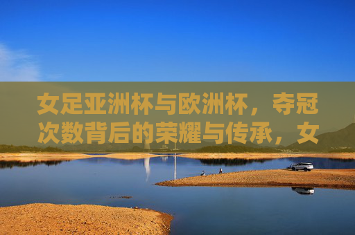 女足亚洲杯与欧洲杯，夺冠次数背后的荣耀与传承，女足亚洲杯与欧洲杯，夺冠次数背后的荣耀传承
