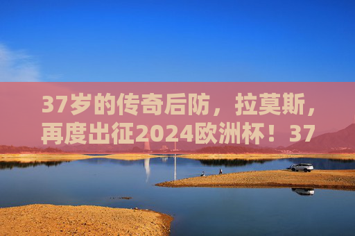 37岁的传奇后防,拉莫斯,再度出征2024欧洲杯!37岁传奇拉莫斯再度出征2024欧洲杯