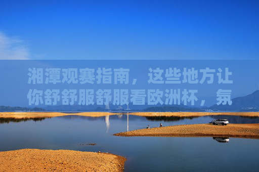 湘潭观赛指南，这些地方让你舒舒服舒服看欧洲杯，氛围感拉满！湘潭欧洲杯观赛指南，舒适看球，氛围感拉满！