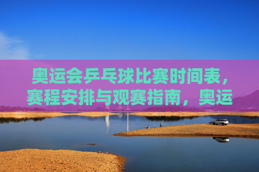 奥运会乒乓球比赛时间表,赛程安排与观赛指南,奥运会乒乓球赛程时间表与观赛指南