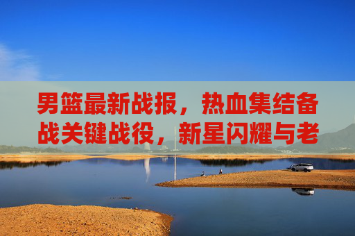 男篮最新战报，热血集结备战关键战役，新星闪耀与老将坚守引关注，男篮热血备战关键战役，新星闪耀老将坚守引关注