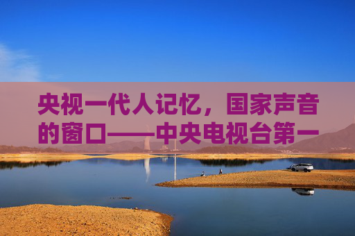 央视一代人记忆,国家声音的窗口——中央电视台第一套节目的时代担当,一代人记忆,国家声音的窗口——央视一套的时代担当