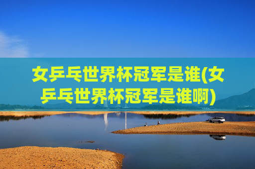女乒乓世界杯冠军是谁(女乒乓世界杯冠军是谁啊)