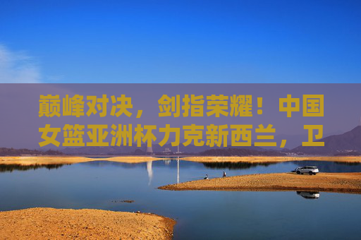 巅峰对决，剑指荣耀！中国女篮亚洲杯力克新西兰，卫冕之路再添强音，中国女篮亚洲杯力克新西兰 卫冕之路再添强音
