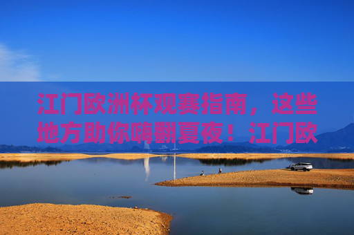 江门欧洲杯观赛指南，这些地方助你嗨翻夏夜！江门欧洲杯观赛指南，嗨翻夏夜看球好去处