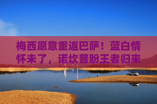 梅西愿意重返巴萨!蓝白情怀未了,诺坎普盼王者归来,梅西愿重返巴萨!蓝白情怀未了,诺坎普盼王者归来