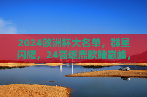 2024欧洲杯大名单，群星闪耀，24强逐鹿欧陆巅峰，2024欧洲杯大名单，群星闪耀，24强逐鹿欧陆巅峰