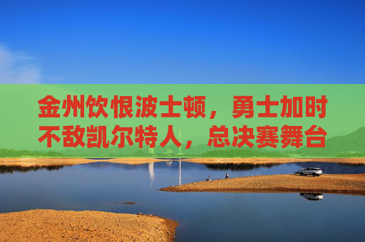 金州饮恨波士顿，勇士加时不敌凯尔特人，总决赛舞台再展强对抗，总决赛加时憾负！金州勇士饮恨波士顿不敌凯尔特人