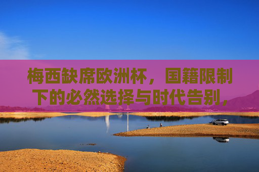 梅西缺席欧洲杯,国籍限制下的必然选择与时代告别,国籍限制下的时代告别,梅西缺席欧洲杯的必然选择