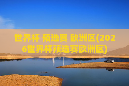 世界杯 预选赛 欧洲区(2026世界杯预选赛欧洲区)