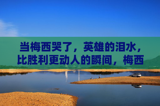当梅西哭了,英雄的泪水,比胜利更动人的瞬间,梅西英雄泪,比胜利更动人
