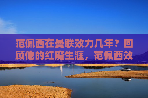 范佩西在曼联效力几年?回顾他的红魔生涯,范佩西效力曼联几年?红魔生涯回顾